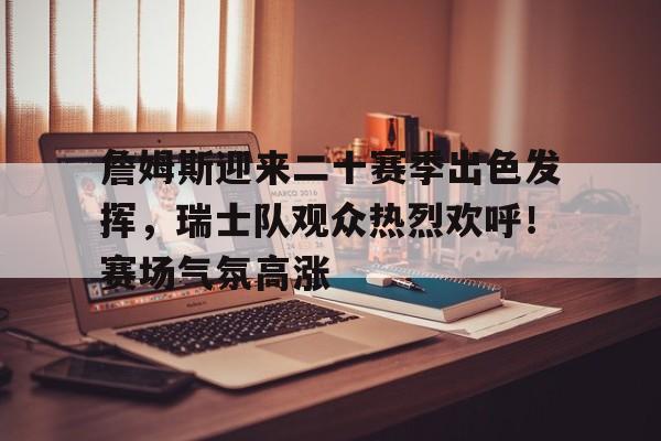 爱游戏-詹姆斯迎来二十赛季出色发挥，瑞士队观众热烈欢呼！赛场气氛高涨的简单介绍