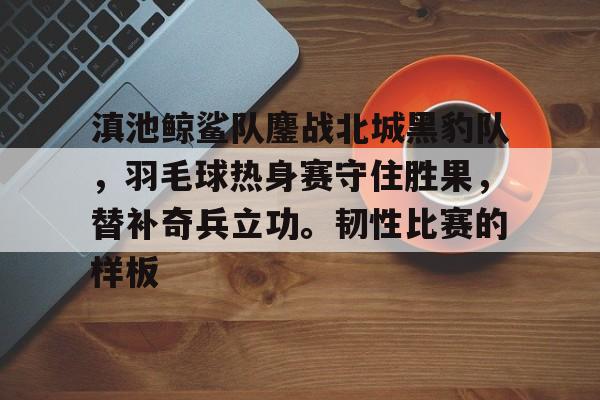 爱游戏娱乐-包含滇池鲸鲨队鏖战北城黑豹队，羽毛球热身赛守住胜果，替补奇兵立功。韧性比赛的样板的词条