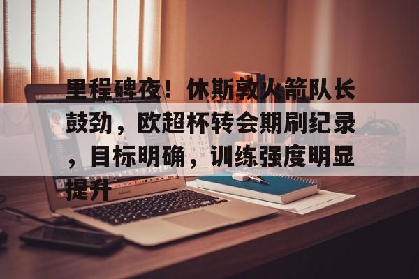 AYX SPORTS-包含里程碑夜！休斯敦火箭队长鼓劲，欧超杯转会期刷纪录，目标明确，训练强度明显提升的词条
